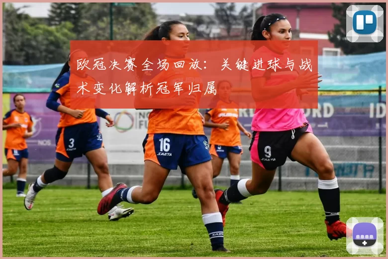 欧冠决赛全场回放：关键进球与战术变化解析冠军归属