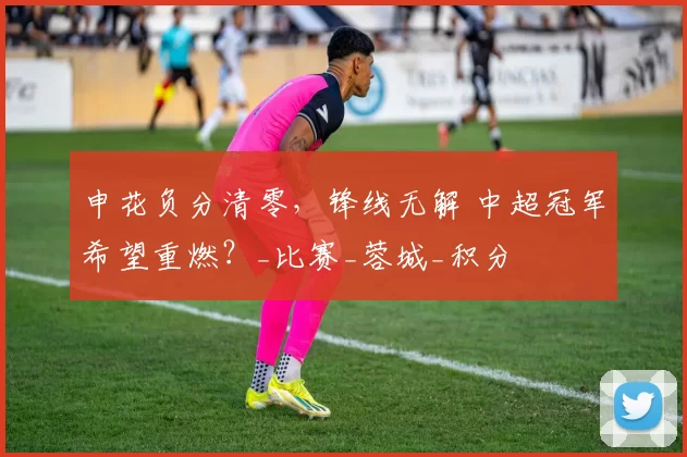 申花负分清零，锋线无解 中超冠军希望重燃？_比赛_蓉城_积分
