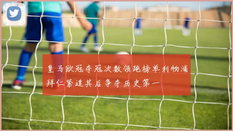 皇马欧冠夺冠次数领跑榜单利物浦拜仁紧追其后争夺历史第一