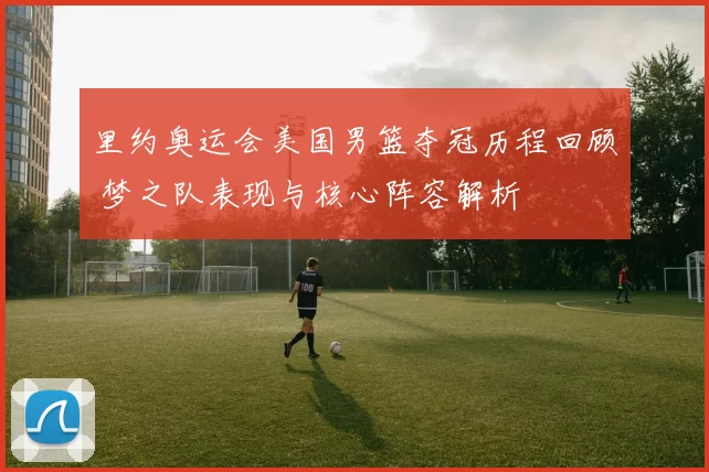 里约奥运会美国男篮夺冠历程回顾 梦之队表现与核心阵容解析