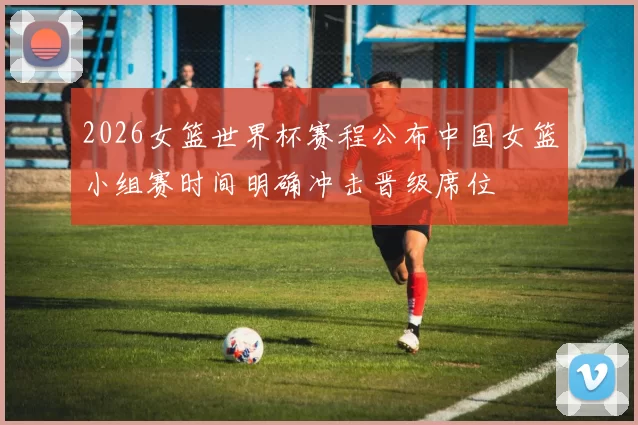 2026女篮世界杯赛程公布中国女篮小组赛时间明确冲击晋级席位