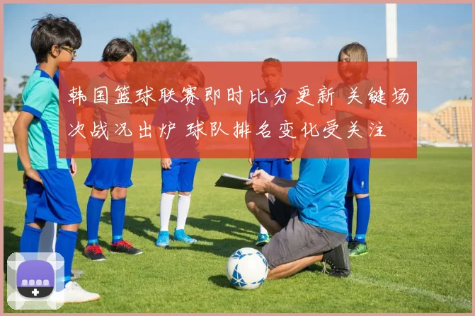 韩国篮球联赛即时比分更新 关键场次战况出炉 球队排名变化受关注
