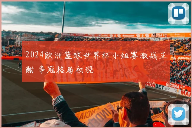 2024欧洲篮球世界杯小组赛激战正酣 争冠格局初现