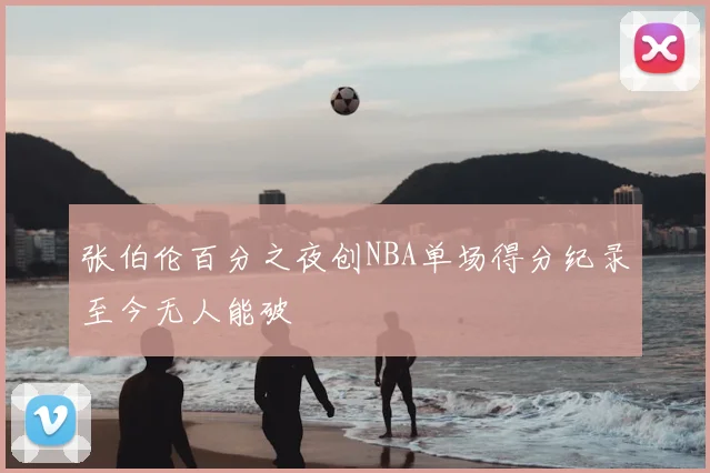 张伯伦百分之夜创NBA单场得分纪录至今无人能破