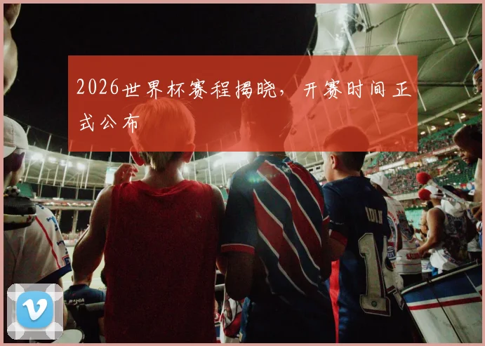 2026世界杯赛程揭晓,开赛时间正式公布
