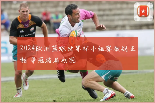 2024欧洲篮球世界杯小组赛激战正酣 争冠格局初现